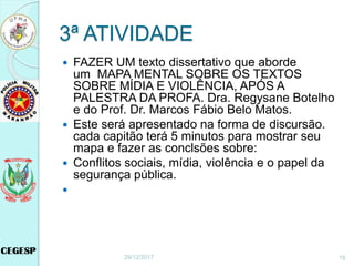 3ª ATIVIDADE
 FAZER UM texto dissertativo que aborde
um MAPA MENTAL SOBRE OS TEXTOS
SOBRE MÍDIA E VIOLÊNCIA, APÓS A
PALESTRA DA PROFA. Dra. Regysane Botelho
e do Prof. Dr. Marcos Fábio Belo Matos.
 Este será apresentado na forma de discursão.
cada capitão terá 5 minutos para mostrar seu
mapa e fazer as conclsões sobre:
 Conflitos sociais, mídia, violência e o papel da
segurança pública.

29/12/2017 78
 