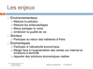 Les enjeux
13



Environnementaux







Sociaux




Réduire la pollution
Réduire les embouteillages
Mieux partager la voirie
Améliorer la qualité de vie

Participer au retour des habitants à Paris

Economiques




Participer à l’attractivité économique
Réagir face à l’augmentation des ventes sur internet et
livraisons à domicile
Apporter des solutions économiques viables
Jérôme Libeskind

17/10/2013

 