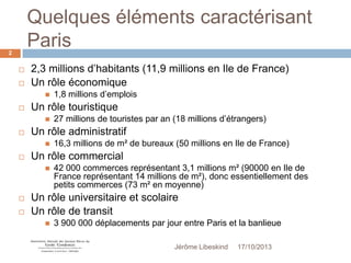 Quelques éléments caractérisant
Paris
2




2,3 millions d’habitants (11,9 millions en Ile de France)
Un rôle économique




Un rôle touristique






16,3 millions de m² de bureaux (50 millions en Ile de France)

Un rôle commercial




27 millions de touristes par an (18 millions d’étrangers)

Un rôle administratif




1,8 millions d’emplois

42 000 commerces représentant 3,1 millions m² (90000 en Ile de
France représentant 14 millions de m²), donc essentiellement des
petits commerces (73 m² en moyenne)

Un rôle universitaire et scolaire
Un rôle de transit


3 900 000 déplacements par jour entre Paris et la banlieue
Jérôme Libeskind

17/10/2013

 