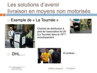 Les solutions d’avenir
livraison en moyens non motorisés
27



Exemple de « La Tournée »
Chariots de distribution à
pied de l’association ALUD
(La Tournée) dans le 19ème
arrondissement



DHL….

À Londres…

Jérôme Libeskind

17/10/2013

 