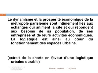 3

Le dynamisme et la prospérité économique de la
métropole parisienne sont intimement liés aux
échanges qui animent la cité et qui répondent
aux besoins de sa population, de ses
entreprises et de leurs activités économiques.
La logistique est ainsi au cœur du
fonctionnement des espaces urbains.

(extrait de la charte en faveur d’une logistique
urbaine durable)
Jérôme Libeskind

17/10/2013

 
