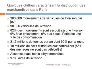 Quelques chiffres caractérisant la distribution des
marchandises dans Paris
4












300 000 mouvements de véhicules de livraison par
jour
98 000 véhicules de livraison
82% des mouvements sont associés à une livraison,
9% à un enlèvement, 9% aux deux : Paris est une
ville de consommation
31,5 millions de tonnes par an dont 90% par la route
10 millions de colis distribués aux particuliers (55%
des ménages ne sont pas véhiculés)
Absence quasi totale d’hypermarchés
9780 aires de livraison
Jérôme Libeskind

17/10/2013

 