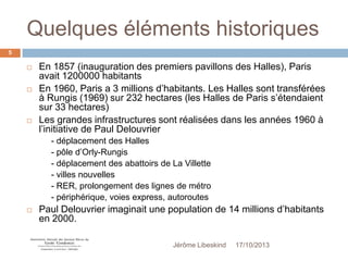 Quelques éléments historiques
5






En 1857 (inauguration des premiers pavillons des Halles), Paris
avait 1200000 habitants
En 1960, Paris a 3 millions d’habitants. Les Halles sont transférées
à Rungis (1969) sur 232 hectares (les Halles de Paris s’étendaient
sur 33 hectares)
Les grandes infrastructures sont réalisées dans les années 1960 à
l’initiative de Paul Delouvrier
- déplacement des Halles
- pôle d’Orly-Rungis
- déplacement des abattoirs de La Villette
- villes nouvelles
- RER, prolongement des lignes de métro
- périphérique, voies express, autoroutes



Paul Delouvrier imaginait une population de 14 millions d’habitants
en 2000.
Jérôme Libeskind

17/10/2013

 