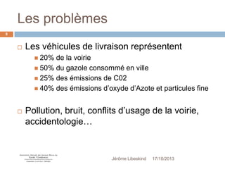 Les problèmes
8



Les véhicules de livraison représentent
 20%

de la voirie
 50% du gazole consommé en ville
 25% des émissions de C02
 40% des émissions d’oxyde d’Azote et particules fine


Pollution, bruit, conflits d’usage de la voirie,
accidentologie…

Jérôme Libeskind

17/10/2013

 