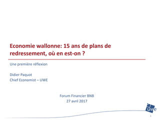 Economie wallonne: 15 ans de plans de
redressement, où en est-on ?
Une première réflexion
Didier Paquot
Chief Economist – UWE
Forum Financier BNB
27 avril 2017
1
 