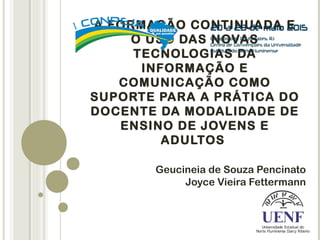 A FORMAÇÃO CONTINUADA E
O USO DAS NOVAS
TECNOLOGIAS DA
INFORMAÇÃO E
COMUNICAÇÃO COMO
SUPORTE PARA A PRÁTICA DO
DOCENTE DA MODALIDADE DE
ENSINO DE JOVENS E
ADULTOS
 
Geucineia de Souza Pencinato
Joyce Vieira Fettermann
 