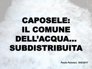 CAPOSELE:
IL COMUNE
DELL’ACQUA…
SUBDISTRIBUITA
Paolo Palmieri, 18/6/2017
 