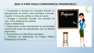 QUAL O PAPEL DO(A) CONSELHEIRO(A) PROFESSOR(A)?

• Contemplar a temática do Conselho Escolar no
planejamento de ensino como atividade curricular,
visando à formação política e crítica do aluno;
• Divulgar o Conselho Escolar nas reuniões de
pais, como instância de controle
social e deliberativa;
• Desenvolver ações interventivas na comunidade
promovendo troca de experiências com os demais
segmentos;
• Acompanhar os indicadores escolares.
• Participar da elaboração do Projeto Político
Pedagógico da escola.
 