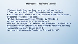 Informações – Regimento Eleitoral


Todos os funcionários e professores da escola é membro nato;
 Quem faz parte da Comissão Eleitoral não pode ser candidato;
 Só podem votar : alunos a partir de 12 anos de idade, pais de alunos ,
professores e funcionários da escola;
Período de Campanha Eleitoral:01/04/2013 a 05/04/2013;
As eleições acontecerá dia 10 de abril de 2013;
No dia da votação os eleitores pairesponsavel, funcionários e
professores deverão apresentar na mesa receptora documento com foto;
A apuração será dia 11 de abril de 2013;
A posse do novo Conselho Escolar dia 17 de abril de 2013;
 
