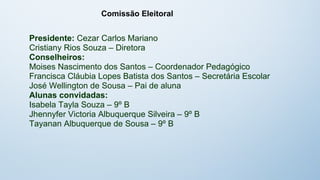 Comissão Eleitoral


Presidente: Cezar Carlos Mariano
Cristiany Rios Souza – Diretora
Conselheiros:
Moises Nascimento dos Santos – Coordenador Pedagógico
Francisca Cláubia Lopes Batista dos Santos – Secretária Escolar
José Wellington de Sousa – Pai de aluna
Alunas convidadas:
Isabela Tayla Souza – 9º B
Jhennyfer Victoria Albuquerque Silveira – 9º B
Tayanan Albuquerque de Sousa – 9º B
 