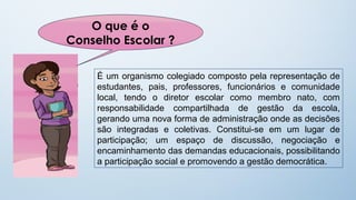O que é o
Conselho Escolar ?

     É um organismo colegiado composto pela representação de
     estudantes, pais, professores, funcionários e comunidade
     local, tendo o diretor escolar como membro nato, com
     responsabilidade compartilhada de gestão da escola,
     gerando uma nova forma de administração onde as decisões
     são integradas e coletivas. Constitui-se em um lugar de
     participação; um espaço de discussão, negociação e
     encaminhamento das demandas educacionais, possibilitando
     a participação social e promovendo a gestão democrática.
 