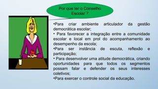 Por que ter o Conselho
        Escolar ?

•Para criar ambiente articulador da gestão
democrática escolar;
• Para favorecer a integração entre a comunidade
escolar e local em prol do acompanhamento ao
desempenho da escola;
•Para ser instância de escuta, reflexão e
participação;
• Para desenvolver uma atitude democrática, criando
oportunidades para que todos os segmentos
possam falar e defender os seus interesses
coletivos;
•Para exercer o controle social da educação.
 