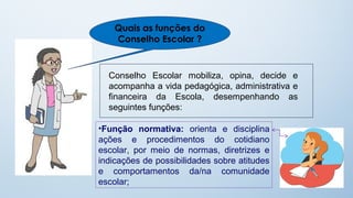 Quais as funções do
    Conselho Escolar ?


  Conselho Escolar mobiliza, opina, decide e
  acompanha a vida pedagógica, administrativa e
  financeira da Escola, desempenhando as
  seguintes funções:

•Função normativa: orienta e disciplina
ações e procedimentos do cotidiano
escolar, por meio de normas, diretrizes e
indicações de possibilidades sobre atitudes
e comportamentos da/na comunidade
escolar;
 