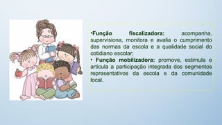 •Função          fiscalizadora:      acompanha,
supervisiona, monitora e avalia o cumprimento
das normas da escola e a qualidade social do
cotidiano escolar;
• Função mobilizadora: promove, estimula e
articula a participação integrada dos segmentos
representativos da escola e da comunidade
local.
 