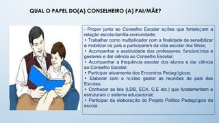 QUAL O PAPEL DO(A) CONSELHEIRO (A) PAI/MÃE?


                 • Propor junto ao Conselho Escolar ações que fortaleçam a
                 relação escola-família-comunidade;
                 • Trabalhar como multiplicador com a finalidade de sensibilizar
                 e mobilizar os pais a participarem da vida escolar dos filhos;
                 • Acompanhar a assiduidade dos professores, funcionários e
                 gestores e dar ciência ao Conselho Escolar;
                 • Acompanhar a frequência escolar dos alunos e dar ciência
                 ao Conselho Escolar;
                 • Participar ativamente dos Encontros Pedagógicos;
                 • Elaborar com o núcleo gestor as reuniões de pais das
                 Escolas;
                 • Conhecer as leis (LDB, ECA, C.E etc.) que fundamentam e
                 estruturam o sistema educacional;
                 • Participar da elaboração do Projeto Político Pedagógico da
                 escola.
 