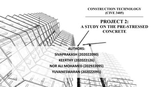 CONSTRUCTION TECHNOLOGY
(CIVE 3405)
PROJECT 2:
A STUDY ON THE PRE-STRESSED
CONCRETE
AUTHORS:
SIVAPRAKASH (202022090)
KEERTHY (202022126)
NOR ALI MOHAMED (202922095)
YUVANESWARAN (202022091)
 