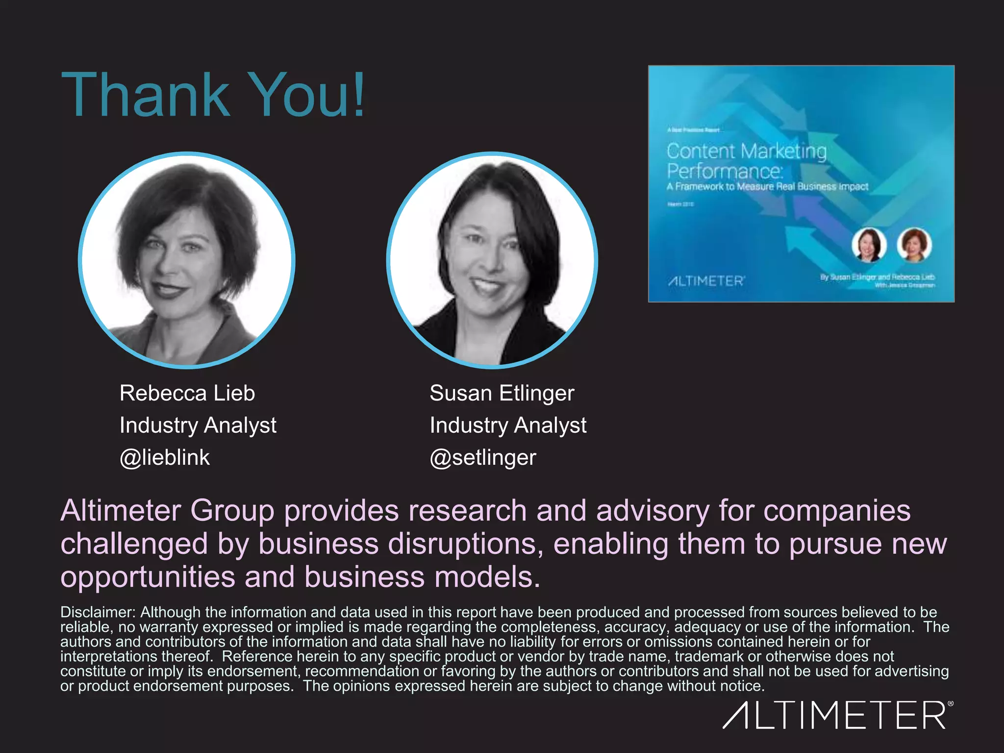 Thank You!
Disclaimer: Although the information and data used in this report have been produced and processed from sources believed to be
reliable, no warranty expressed or implied is made regarding the completeness, accuracy, adequacy or use of the information. The
authors and contributors of the information and data shall have no liability for errors or omissions contained herein or for
interpretations thereof. Reference herein to any specific product or vendor by trade name, trademark or otherwise does not
constitute or imply its endorsement, recommendation or favoring by the authors or contributors and shall not be used for advertising
or product endorsement purposes. The opinions expressed herein are subject to change without notice.
Altimeter Group provides research and advisory for companies
challenged by business disruptions, enabling them to pursue new
opportunities and business models.
Rebecca Lieb
Industry Analyst
@lieblink
Susan Etlinger
Industry Analyst
@setlinger
 
