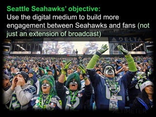Seattle Seahawks’ objective:
Use the digital medium to build more
engagement between Seahawks and fans (not
just an extension of broadcast)
 