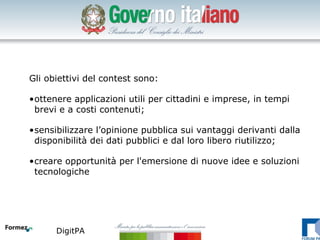Gli obiettivi del contest sono:

•ottenere applicazioni utili per cittadini e imprese, in tempi
 brevi e a costi contenuti;

•sensibilizzare l’opinione pubblica sui vantaggi derivanti dalla
 disponibilità dei dati pubblici e dal loro libero riutilizzo;

•creare opportunità per l'emersione di nuove idee e soluzioni
 tecnologiche




      DigitPA
 