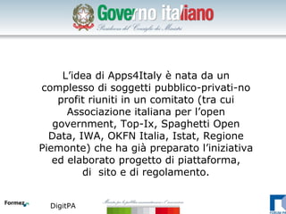L’idea di Apps4Italy è nata da un
complesso di soggetti pubblico-privati-no
    profit riuniti in un comitato (tra cui
      Associazione italiana per l’open
   government, Top-Ix, Spaghetti Open
  Data, IWA, OKFN Italia, Istat, Regione
Piemonte) che ha già preparato l’iniziativa
   ed elaborato progetto di piattaforma,
         di sito e di regolamento.


  DigitPA
 