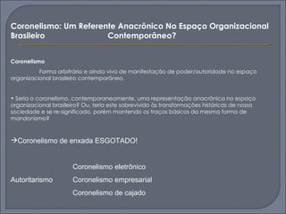 Coronelismo: Um Referente Anacrônico No Espaço Organizacional
Brasileiro             Contemporâneo?


Coronelismo
          Forma arbitrária e ainda viva de manifestação de poder/autoridade no espaço
organizacional brasileiro contemporâneo.


• Seria o coronelismo, contemporaneamente, uma representação anacrônica no espaço
organizacional brasileiro? Ou, teria este sobrevivido às transformações históricas de nossa
sociedade e se re-significado, porém mantendo os traços básicos da mesma forma de
mandonismo?



Coronelismo de enxada ESGOTADO!


                       Coronelismo eletrônico
Autoritarismo          Coronelismo empresarial
                       Coronelismo de cajado
 