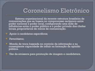 Sistema organizacional da recente estrutura brasileira de
    comunicações que se baseia no compromisso recíproco entre
    poder nacional e poder local, configurando uma rede de
    influências entre o poder público e o poder privado dos chefes
    locais, proprietários de meios de comunicação.
   Apoio à candidatos específicos;
   Favoritismo;
   Moeda de troca baseada no controle da informação e na
    conseqüente capacidade de influir na formação da opinião
    pública.
   Uso da emissora para promoção de imagem e candidatura.
 