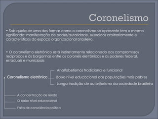 • Sob qualquer uma das formas como o coronelismo se apresente tem o mesmo
significado: manifestação de poder/autoridade, exercidos arbitrariamente e
característicos do espaço organizacional brasileiro.


• O coronelismo eletrônico está indiretamente relacionado aos compromissos
recíprocos e às barganhas entre os coronéis eletrônicos e os poderes federal,
estaduais e municipais

                                Analfabetismos tradicional e funcional
Coronelismo eletrônico          Baixo nível educacional das populações mais pobres
                                Longa tradição de autoritarismo da sociedade brasileira


      A concentração de renda
      O baixo nível educacional

      Falta de consciência política
 