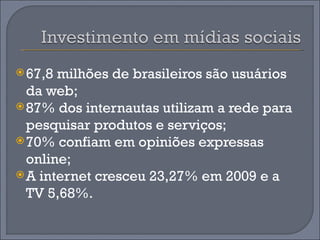  67,8 milhões de brasileiros são usuários
  da web;
 87% dos internautas utilizam a rede para
  pesquisar produtos e serviços;
 70% confiam em opiniões expressas
  online;
 A internet cresceu 23,27% em 2009 e a
  TV 5,68%.
 