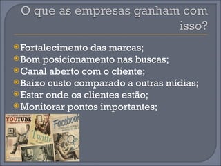  Fortalecimento das marcas;
 Bom posicionamento nas buscas;
 Canal aberto com o cliente;
 Baixo custo comparado a outras mídias;
 Estar onde os clientes estão;
 Monitorar pontos importantes;
 