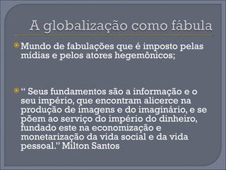  Mundo de fabulações que é imposto pelas
 mídias e pelos atores hegemônicos;


“ Seus fundamentos são a informação e o
 seu império, que encontram alicerce na
 produção de imagens e do imaginário, e se
 põem ao serviço do império do dinheiro,
 fundado este na economização e
 monetarização da vida social e da vida
 pessoal.” Milton Santos
 