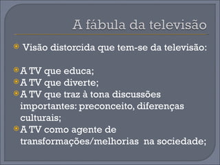    Visão distorcida que tem-se da televisão:

 A TV  que educa;
 A TV que diverte;
 A TV que traz à tona discussões
  importantes: preconceito, diferenças
  culturais;
 A TV como agente de
  transformações/melhorias na sociedade;
 