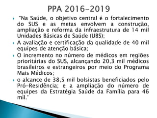  “Na Saúde, o objetivo central é o fortalecimento
do SUS e as metas envolvem a construção,
ampliação e reforma da infraestrutura de 14 mil
Unidades Básicas de Saúde (UBS);
 A avaliação e certificação da qualidade de 40 mil
equipes de atenção básica;
 O incremento no número de médicos em regiões
prioritárias do SUS, alcançando 20,3 mil médicos
brasileiros e estrangeiros por meio do Programa
Mais Médicos;
 o alcance de 38,5 mil bolsistas beneficiados pelo
Pró-Residência; e a ampliação do número de
equipes da Estratégia Saúde da Família para 46
mil.’
 