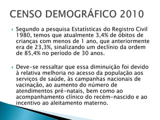  Segundo a pesquisa Estatísticas do Registro Civil
1980, temos que atualmente 3,4% de óbitos de
crianças com menos de 1 ano, que anteriormente
era de 23,3%, sinalizando um declínio da ordem
de 85,4% no período de 30 anos.
 Deve-se ressaltar que essa diminuição foi devido
à relativa melhoria no acesso da população aos
serviços de saúde, às campanhas nacionais de
vacinação, ao aumento do número de
atendimentos pré-natais, bem como ao
acompanhamento clínico do recém-nascido e ao
incentivo ao aleitamento materno.
 