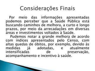 Por meio das informações apresentadas
podemos perceber que a Saúde Pública está
buscando caminhos de melhora, a curto e longo
prazos, por meio da arrecadações em diversas
áreas e investimentos voltados à Saúde.
Pudemos notar a grande melhora de acordo
com índices apresentados pelo Censo, com
altas quedas de óbitos, por exemplo, devido às
medidas já adotadas, e atualmente
intensificadas de preservação,
acompanhamento e incentivo à saúde.
 
