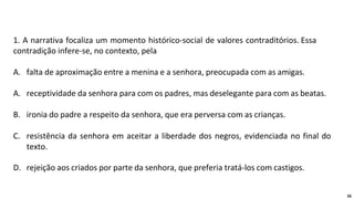 1. A narrativa focaliza um momento histórico-social de valores contraditórios. Essa
contradição infere-se, no contexto, pela
A. falta de aproximação entre a menina e a senhora, preocupada com as amigas.
A. receptividade da senhora para com os padres, mas deselegante para com as beatas.
B. ironia do padre a respeito da senhora, que era perversa com as crianças.
C. resistência da senhora em aceitar a liberdade dos negros, evidenciada no final do
texto.
D. rejeição aos criados por parte da senhora, que preferia tratá-los com castigos.
16
 