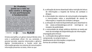 O texto exemplifica um gênero textual híbrido entre
carta e publicidade oficial. Em seu conteúdo, é
possível perceber aspectos relacionados a gêneros
digitais. Considerando-se a função social das
informações geradas nos sistemas de comunicação e
informação presentes no texto, infere-se que
A. a utilização do termo download indica restrição de leitura
de informações a respeito de formas de combate à
dengue.
B. a diversidade dos sistemas de comunicação empregados
e mencionados reduz a possibilidade de acesso às
informações a respeito do combate à dengue.
C. a utilização do material disponibilizado para download no
site www.combatadengue.com.br restringe-se ao
receptor da publicidade.
D. a necessidade de atingir públicos distintos se revela por
meio da estratégia de disponibilização de informações
empregada pelo emissor.
A. a utilização desse gênero textual
compreende, no próprio texto, o
detalhamento de informações a respeito de
formas de combate à dengue.
 