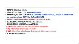 ▪ TEMPO DE AULA: 50min
▪ GÊNERO TEXTUAL: CONTO / NANOCONTO
▪ EXPLANAÇÃO DO CONTEÚDO: Conceito, características, função e elementos
composicionais do CONTO e do NANOCONTO
▪ TEMPO PARA O REGISTRO VERBAL ESCRITO DA AULA
▪ DA TEORIA À PRÁTICA: ATIVIDADES DE SALA
▪ DESCRITORES A SEREM ALCANÇADOS:
❖ D3 - Inferir o sentido de uma palavra ou expressão.
❖ D6 - Identificar o tema de um texto.
❖ D12 - Identificar a finalidade de textos de diferentes gêneros.
▪ ATIVIDADE PARA CASA
3
 