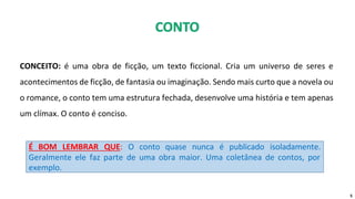 CONCEITO: é uma obra de ficção, um texto ficcional. Cria um universo de seres e
acontecimentos de ficção, de fantasia ou imaginação. Sendo mais curto que a novela ou
o romance, o conto tem uma estrutura fechada, desenvolve uma história e tem apenas
um clímax. O conto é conciso.
5
É BOM LEMBRAR QUE: O conto quase nunca é publicado isoladamente.
Geralmente ele faz parte de uma obra maior. Uma coletânea de contos, por
exemplo.
 