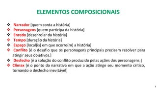 ❖ Narrador [quem conta a história]
❖ Personagens [quem participa da história]
❖ Enredo [desenrolar da história]
❖ Tempo [duração da história]
❖ Espaço [local(is) em que ocorre(m) a história]
❖ Conflito [é o desafio que os personagens principais precisam resolver para
atingir seus objetivos.]
❖ Desfecho [é a solução do conflito produzido pelas ações dos personagens.]
❖ Clímax [é o ponto da narrativa em que a ação atinge seu momento crítico,
tornando o desfecho inevitável]
7
 
