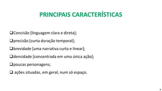 ❑Concisão [linguagem clara e direta];
❑precisão [curta duração temporal];
❑brevidade [uma narrativa curta e linear];
❑densidade [concentrada em uma única ação];
❑poucas personagens;
❑ ações situadas, em geral, num só espaço.
8
 