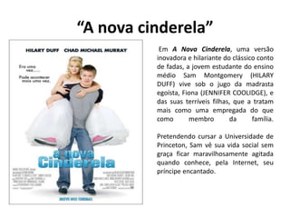 “A nova cinderela”
Em A Nova Cinderela, uma versão
inovadora e hilariante do clássico conto
de fadas, a jovem estudante do ensino
médio Sam Montgomery (HILARY
DUFF) vive sob o jugo da madrasta
egoísta, Fiona (JENNIFER COOLIDGE), e
das suas terríveis filhas, que a tratam
mais como uma empregada do que
como membro da família.
Pretendendo cursar a Universidade de
Princeton, Sam vê sua vida social sem
graça ficar maravilhosamente agitada
quando conhece, pela Internet, seu
príncipe encantado.
 