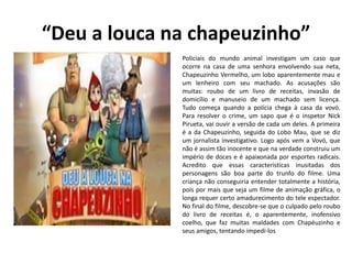 “Deu a louca na chapeuzinho”
Policiais do mundo animal investigam um caso que
ocorre na casa de uma senhora envolvendo sua neta,
Chapeuzinho Vermelho, um lobo aparentemente mau e
um lenheiro com seu machado. As acusações são
muitas: roubo de um livro de receitas, invasão de
domicílio e manuseio de um machado sem licença.
Tudo começa quando a polícia chega à casa da vovó.
Para resolver o crime, um sapo que é o inspetor Nick
Pirueta, vai ouvir a versão de cada um deles. A primeira
é a da Chapeuzinho, seguida do Lobo Mau, que se diz
um jornalista investigativo. Logo após vem a Vovó, que
não é assim tão inocente e que na verdade construiu um
império de doces e é apaixonada por esportes radicais.
Acredito que essas características inusitadas dos
personagens são boa parte do trunfo do filme. Uma
criança não conseguiria entender totalmente a história,
pois por mais que seja um filme de animação gráfica, o
longa requer certo amadurecimento do tele espectador.
No final do filme, descobre-se que o culpado pelo roubo
do livro de receitas é, o aparentemente, inofensivo
coelho, que faz muitas maldades com Chapéuzinho e
seus amigos, tentando impedi-los
 