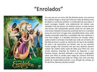 “Enrolados”
Era uma vez em um reino não tão distante assim, uma menina
dos cabelos longos e loiros que tinha por volta de dezoito anos
de idade e o sonho de conhecer o mundo além de seus olhos. E
quem consegue impedir uma adolescente de realizar suas
vontades? Isso até parece um história comum, se esta menina
não tivesse sido sequestrada quando ainda era um bebe por
uma bruxa malvada em busca da juventude eterna e a manteve
presa em uma torre no lugar mais escondido deste reino, onde
cavalos comandam exércitos e camaleões são seus melhores e
mais fiéis amigos. E o bandido charmoso de coração nobre,
acaba virando o príncipe encantado que cede aos encantos de
tão bela princesa e juntos se aventuram em busca da verdade,
do amor e de reencontrar sua família, mas no seu caminho
muitos perigos irão encontrar até que seus destinos possam
realizar. No melhor estilo conto de fadas esse filme traz uma
versão bastante divertida da história de Rapunzel e suas
famosas tranças. Sensível, delicado e com boas e engraçadas
cenas este filme te conduz pela magia do universo feminino
através desta história que pode ser antiga, mas com uma boa
pitada de modernidade prende a sua atenção do começo ao
fim do filme. Meninos são bem vindos!
 