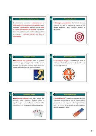 Planejamento de Curto Prazo                                       Princípios Gerais


É extremamente necessário o orçamento para o                  Orientação para objetivos: O orçamento deve se
próximo exercício, com todo o grau de detalhe que é         direcionar para que os objetivos da empresa e dos
necessário. Para os demais exercícios futuros, pode-        setores   específicos   sejam   atingidos   eficiente   e
se utilizar dos conceitos de projeção, considerando
                             p j ç                          eficazmente
dados mais sintetizados, sem envolver todos os setores
da empresa, e elaborado apenas pela área de
Controladoria




                     Princípios Gerais                                         Princípios Gerais


  Envolvimento dos gestores: Todos os gestores                Comunicação integral: Compatibilização entre o
responsáveis por um orçamento específico devem              sistema de informações, o processo de decisões e a
participar ativamente dos processos de planejamento e       estrutura organizacional
controle, para obtermos o seu comprometimento
          p                      p




                     Princípios Gerais                                         Princípios Gerais


  Expectativas realísticas: Para que o sistema seja           Aplicação flexível: O sistema orçamentário não é um
motivador,    deve    apresentar   objetivos   gerais   e   instrumento de dominação. O valor do sistema está no
específicos, que sejam desafiadores, dentro da melhor       processo de produzir os planos, e não nos planos em si.
visão da empresa, mas passíveis de serem cumpridos
           p          p                     p               Assim, o sistema deve permitir correções, ajustes,
                                                                                  p             ç      j
                                                            revisões de valores e planos.




                                                                                                                        2
 