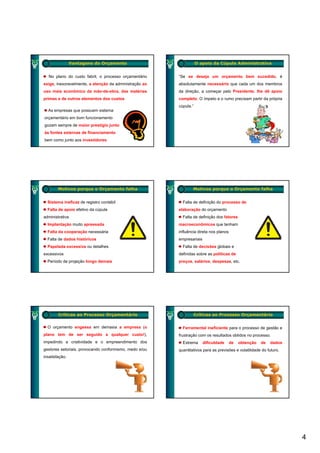 Vantagens do Orçamento                             O apoio da Cúpula Administrativa


  No plano do custo fabril, o processo orçamentário     “Se se deseja um orçamento bem sucedido, é
exige, inexoravelmente, a atenção da administração ao   absolutamente necessário que cada um dos membros
uso mais econômico da mão-de-obra, das matérias         da direção, a começar pelo Presidente, lhe dê apoio
p
primas e de outros elementos dos custos                 completo. O ímpeto e o rumo precisam partir da própria
                                                           p          p             p        p         p p
                                                        cúpula.”
  As empresas que possuem sistema
orçamentário em bom funcionamento
gozam sempre de maior prestígio junto
às fontes externas de financiamento
bem como junto aos investidores




        Motivos porque o Orçamento falha                        Motivos porque o Orçamento falha


  Sistema ineficaz de registro contábil                   Falta de definição do processo de
  Falta de apoio efetivo da cúpula                      elaboração do orçamento
administrativa                                            Falta de definição dos fatores
  Implantação muito apressada
    p     ç          p                                  macroeconômicos que tenham
                                                                        q
  Falta da cooperação necessária                        influência direta nos planos
  Falta de dados históricos                             empresariais
  Papelada excessiva ou detalhes                          Falta de decisões globais e
excessivos                                              definidas sobre as políticas de
  Período de projeção longo demais                      preços, salários, despesas, etc.




        Críticas ao Processo Orçamentário                          Críticas ao Processo Orçamentário


  O orçamento engessa em demasia a empresa (o             Ferramental ineficiente para o processo de gestão e
plano tem de ser seguido a qualquer custo!),            frustração com os resultados obtidos no processo.
impedindo a criatividade e o empreendimento dos           Extrema      dificuldade     de   obtenção   de   dados
gestores setoriais, provocando conformismo, medo e/ou   q
                                                        quantitativos para as previsões e volatilidade do futuro.
                                                                      p       p
insatisfação.




                                                                                                                    4
 
