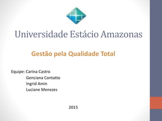 Universidade Estácio Amazonas
Gestão pela Qualidade Total
Equipe: Carina Castro
Genciana Contatto
Ingrid Amin
Luciane Menezes
2015
 