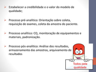 Todos pela
qualidade
 Estabelecer a credibilidade e o valor do modelo de
qualidade;
 Processo pré-analítico: Orientação sobre coleta,
requisição de exames, coleta da amostra do paciente.
 Processo analítico: CQ, monitoração de equipamentos e
materiais, padronização.
 Processo pós-analítico: Análise dos resultados,
armazenamento das amostras, arquivamento de
resultados
 
