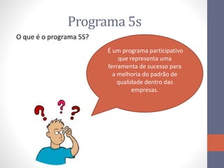 Programa 5s
O que é o programa 5S?
É um programa participativo
que representa uma
ferramenta de sucesso para
a melhoria do padrão de
qualidade dentro das
empresas.
 