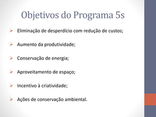 Objetivos do Programa 5s
 Eliminação de desperdício com redução de custos;
 Aumento da produtividade;
 Conservação de energia;
 Aproveitamento de espaço;
 Incentivo à criatividade;
 Ações de conservação ambiental.
 