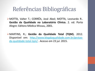 Referências Bibliográficas
MOTTA, Valter T.; CORRÊA, José Abol; MOTTA, Leonardo R..
Gestão da Qualidade no Laboratório Clínico. 2. ed. Porto
Alegre: Editora Médica Missau, 2001.
MARTINS, R.; Gestão da Qualidade Total (TQM). 2012.
Disponível em: http://www.blogdaqualidade.com.br/gestao-
da-qualidade-total-tqm/ . Acesso em 23 jul. 2015.
 